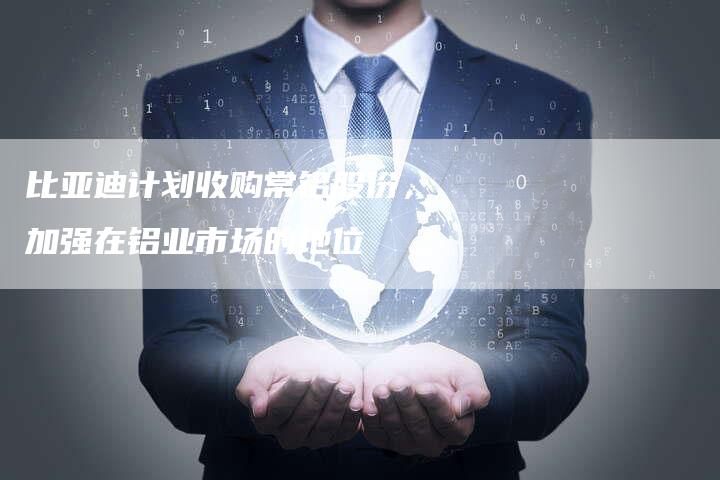比亚迪计划收购常铝股份，加强在铝业市场的地位