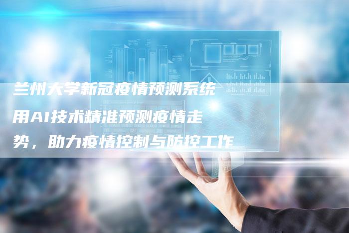 兰州大学新冠疫情预测系统用AI技术精准预测疫情走势，助力疫情控制与防控工作