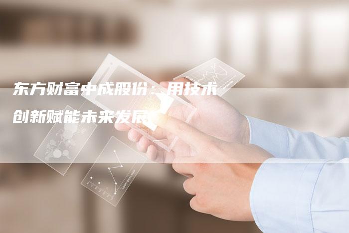 东方财富中成股份：用技术创新赋能未来发展