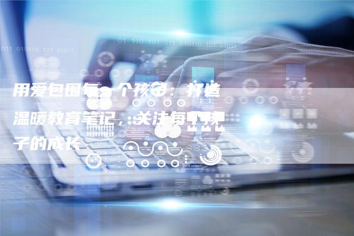 用爱包围每一个孩子：打造温暖教育笔记，关注每个孩子的成长