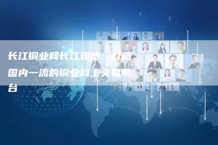 长江铜业网长江现货：打造国内一流的铜业网上交易平台