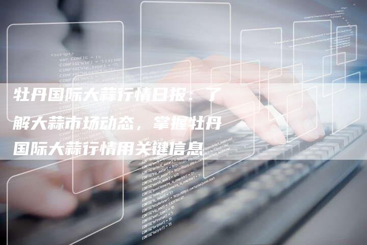 牡丹国际大蒜行情日报：了解大蒜市场动态，掌握牡丹国际大蒜行情用关键信息
