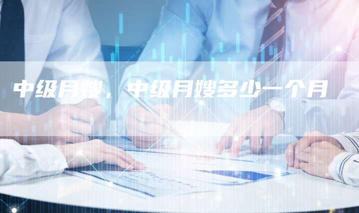 中级月嫂，中级月嫂多少一个月
