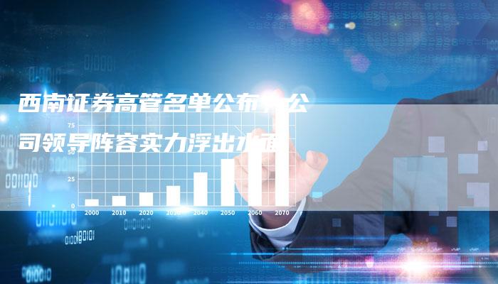 西南证券高管名单公布，公司领导阵容实力浮出水面