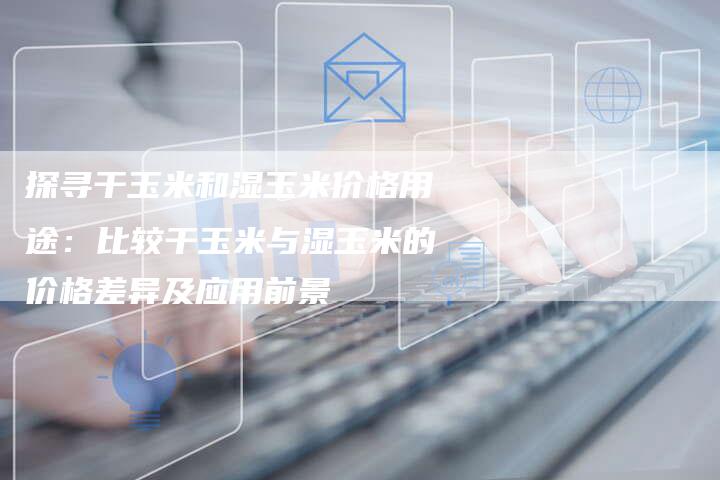 探寻干玉米和湿玉米价格用途：比较干玉米与湿玉米的价格差异及应用前景