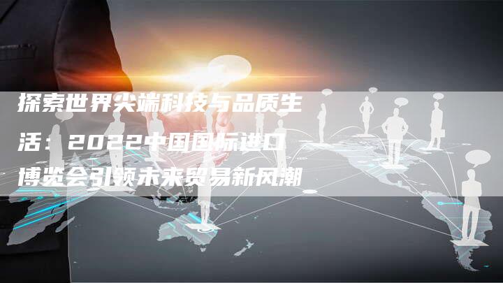 探索世界尖端科技与品质生活：2022中国国际进口博览会引领未来贸易新风潮