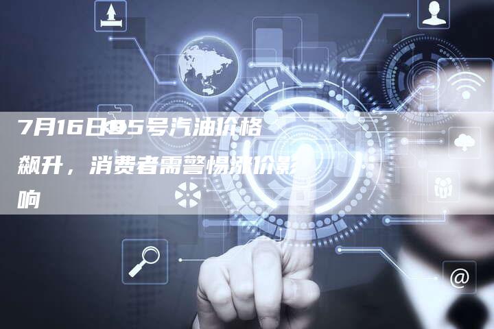 7月16日95号汽油价格飙升，消费者需警惕涨价影响