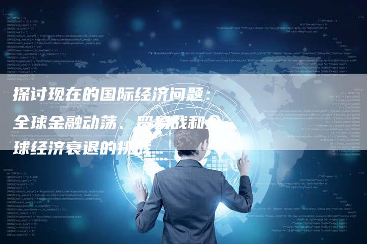 探讨现在的国际经济问题：全球金融动荡、贸易战和全球经济衰退的挑战