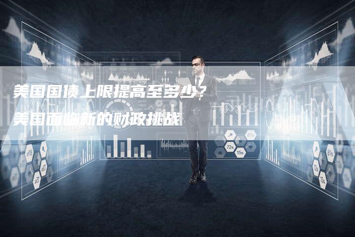 美国国债上限提高至多少？美国面临新的财政挑战