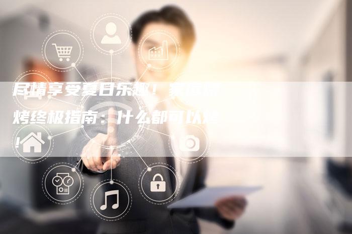 尽情享受夏日乐趣！家庭烧烤终极指南：什么都可以烤！