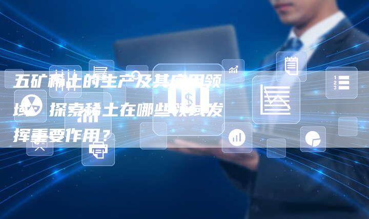 五矿稀土的生产及其应用领域：探索稀土在哪些领域发挥重要作用？