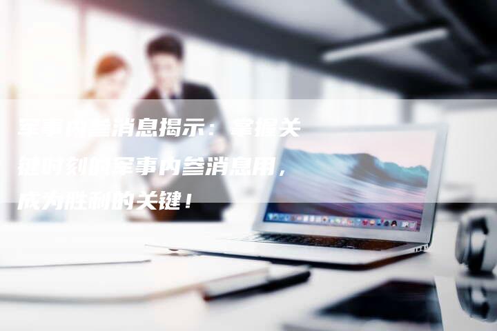 军事内参消息揭示：掌握关键时刻的军事内参消息用，成为胜利的关键！