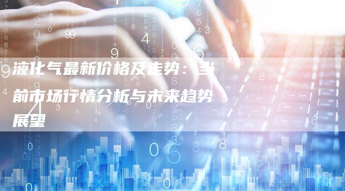 液化气最新价格及走势：当前市场行情分析与未来趋势展望