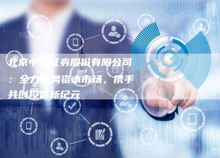北京中信证券股份有限公司：全力服务资本市场，携手共创投资新纪元