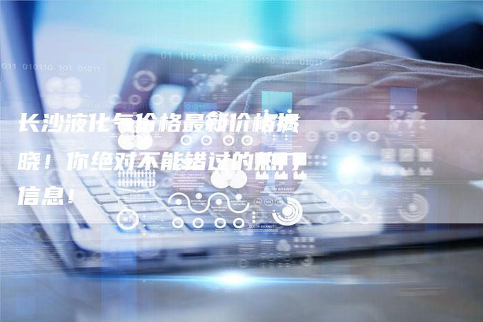 长沙液化气价格最新价格揭晓！你绝对不能错过的热门信息！