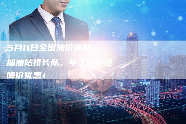 5月11日全国油价调整：加油站排长队，车主纷纷抢降价优惠！
